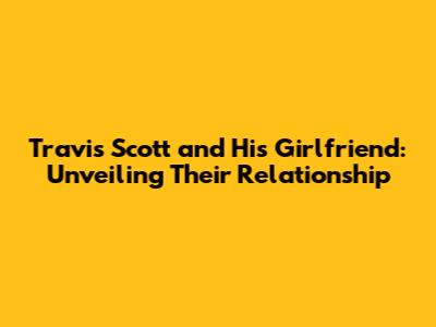 Travis Scott and His Girlfriend: Unveiling Their Relationship