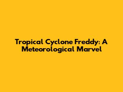 Tropical Cyclone Freddy: A Meteorological Marvel