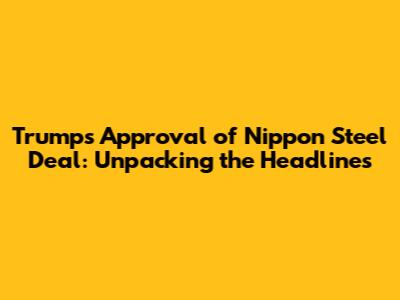 Trump's Approval of Nippon Steel Deal: Unpacking the Headlines