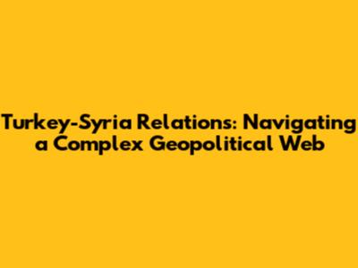 Turkey-Syria Relations: Navigating a Complex Geopolitical Web