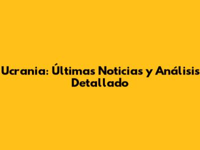 Ucrania: Últimas Noticias y Análisis Detallado