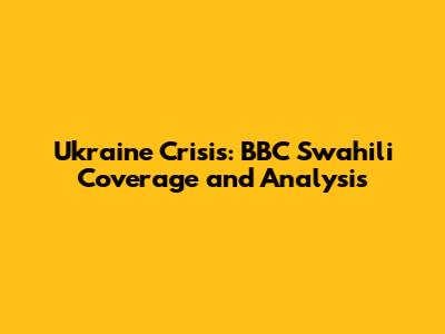 Ukraine Crisis: BBC Swahili Coverage and Analysis
