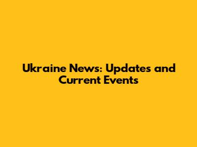 Ukraine News: Updates and Current Events