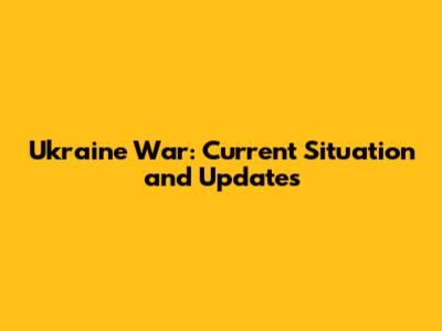 Ukraine War: Current Situation and Updates