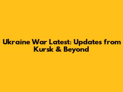 Ukraine War Latest: Updates from Kursk & Beyond