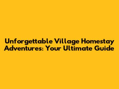 Unforgettable Village Homestay Adventures: Your Ultimate Guide