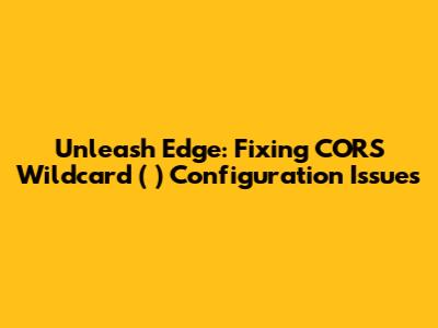 Unleash Edge: Fixing CORS Wildcard (*) Configuration Issues