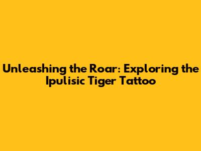 Unleashing the Roar: Exploring the Ipulisic Tiger Tattoo