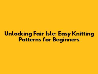 Unlocking Fair Isle: Easy Knitting Patterns for Beginners