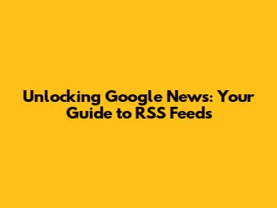 Unlocking Google News: Your Guide to RSS Feeds