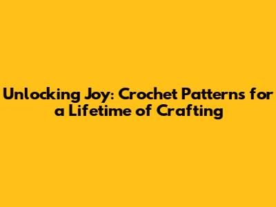 Unlocking Joy: Crochet Patterns for a Lifetime of Crafting