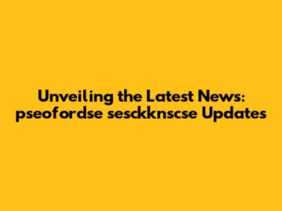 Unveiling the Latest News: pseofordse sesckknscse Updates
