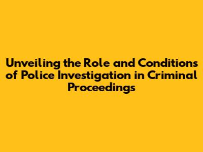 Unveiling the Role and Conditions of Police Investigation in Criminal Proceedings