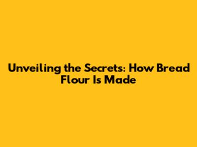 Unveiling the Secrets: How Bread Flour Is Made