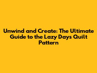Unwind and Create: The Ultimate Guide to the Lazy Days Quilt Pattern