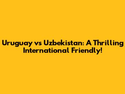 Uruguay vs Uzbekistan: A Thrilling International Friendly!