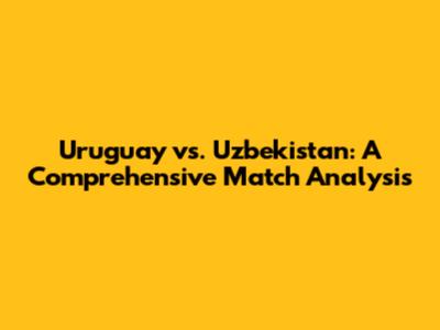 Uruguay vs. Uzbekistan: A Comprehensive Match Analysis