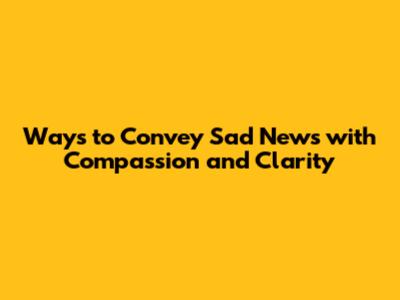 Ways to Convey Sad News with Compassion and Clarity