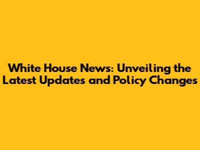 White House News: Unveiling the Latest Updates and Policy Changes