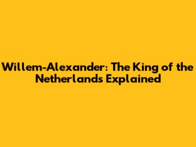 Willem-Alexander: The King of the Netherlands Explained