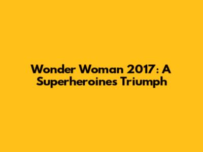 Wonder Woman 2017: A Superheroine's Triumph