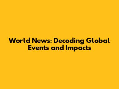 World News: Decoding Global Events and Impacts