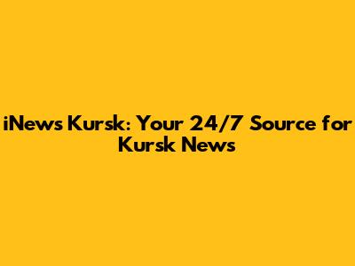 iNews Kursk: Your 24/7 Source for Kursk News