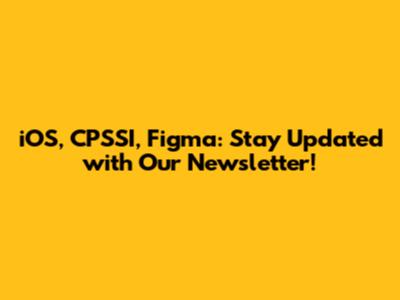 iOS, CPSSI, Figma: Stay Updated with Our Newsletter!