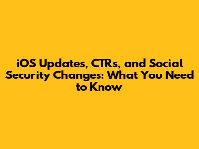 iOS Updates, CTRs, and Social Security Changes: What You Need to Know
