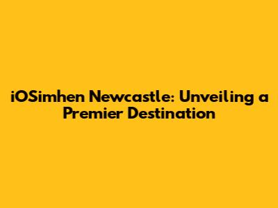 iOSimhen Newcastle: Unveiling a Premier Destination