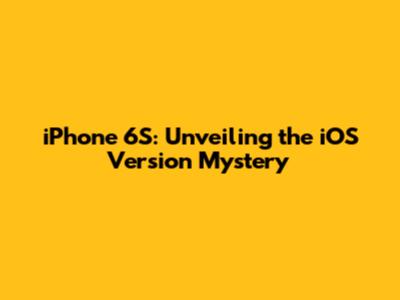 iPhone 6S: Unveiling the iOS Version Mystery
