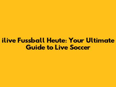 ilive Fussball Heute: Your Ultimate Guide to Live Soccer